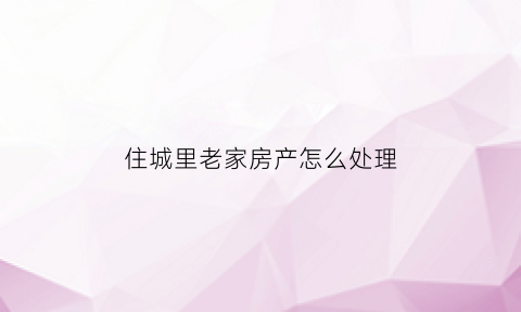 住城里老家房产怎么处理(城里的老房子以后都怎么办)