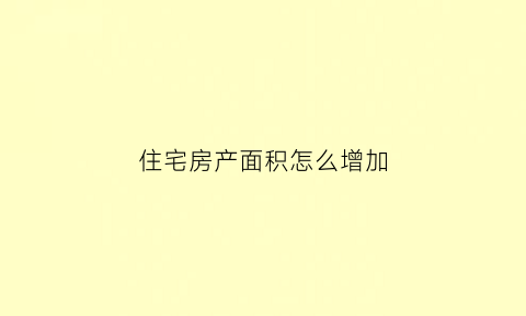 住宅房产面积怎么增加(房屋增加面积申请怎么写)