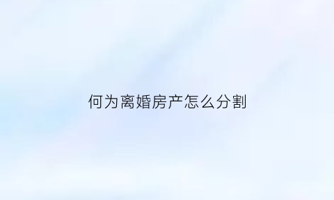 何为离婚房产怎么分割(离婚房产具体怎么分割)