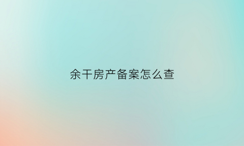 余干房产备案怎么查(余干县房管局官网房产查询)