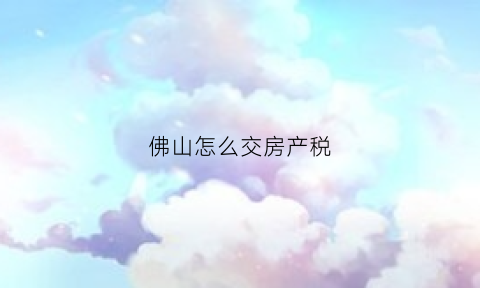 佛山怎么交房产税(佛山房产税可以网上交么)