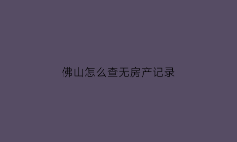 佛山怎么查无房产记录(佛山查无房证明在哪里)