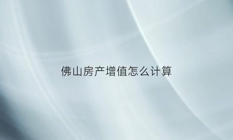 佛山房产增值怎么计算(佛山房产税计算方法)
