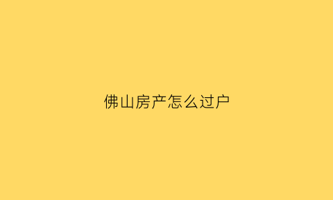 佛山房产怎么过户(佛山房产过户办事指南)