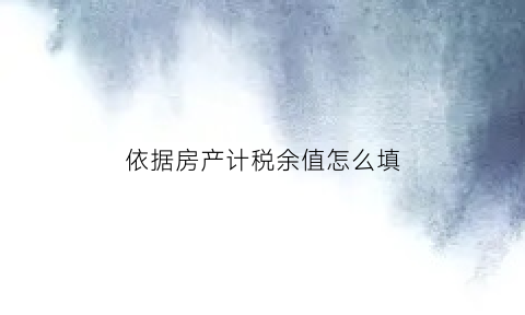 依据房产计税余值怎么填(房产的计税余值是什么)