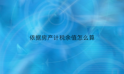 依据房产计税余值怎么算(房产税的税率依照房产余值计算)