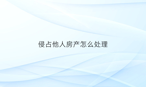 侵占他人房产怎么处理(侵占别人的房产是什么罪)