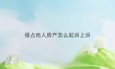 侵占他人房产怎么起诉上诉(侵占他人房屋能立案么)