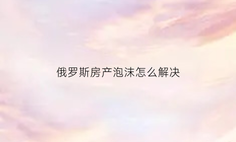 俄罗斯房产泡沫怎么解决(俄罗斯房产投资)