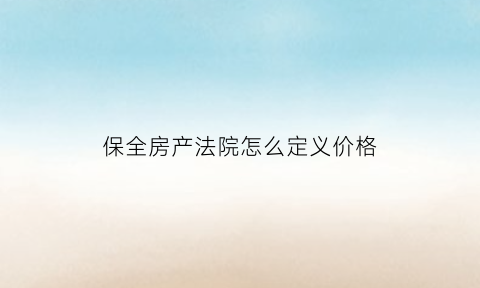 保全房产法院怎么定义价格(保全的房子法院怎么定价拍卖)