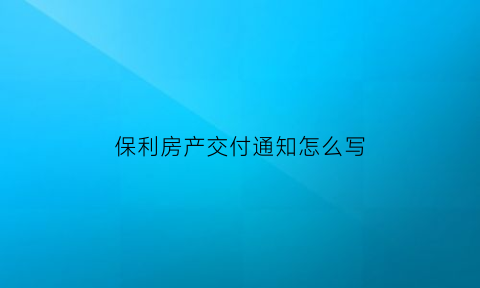 保利房产交付通知怎么写(保利收房通知书)