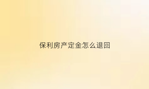 保利房产定金怎么退回(保利退定金找熟人有用吗)