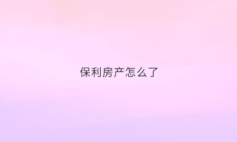 保利房产怎么了(保利房产怎么了最近消息)