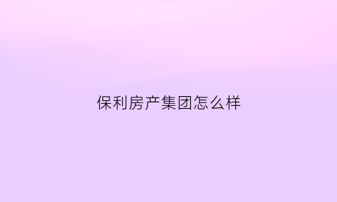 保利房产集团怎么样(保利房产集团怎么样知乎)