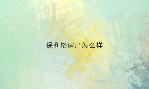 保利格房产怎么样(保利房子怎么样知乎)