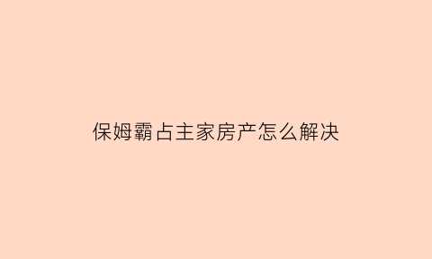 保姆霸占主家房产怎么解决(保姆霸占主家房产怎么解决呢)