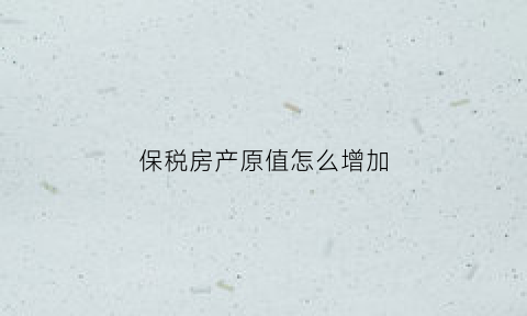 保税房产原值怎么增加(保税区增值税政策)