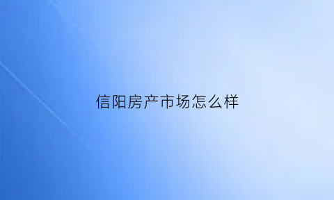 信阳房产市场怎么样(信阳房产市场怎么样啊)