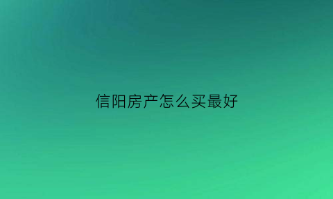 信阳房产怎么买最好(信阳哪里房子有升值)