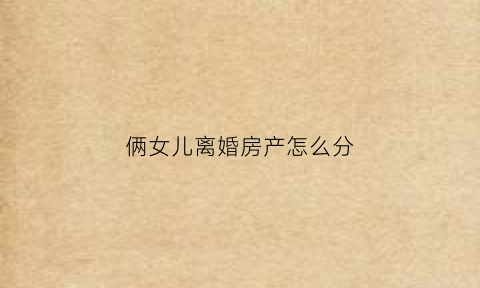 俩女儿离婚房产怎么分(俩女儿离婚房产怎么分)