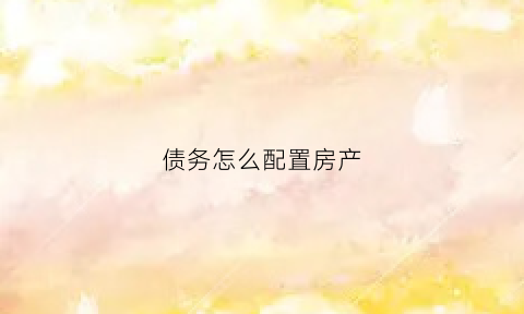 债务怎么配置房产(债务怎么配置房产)