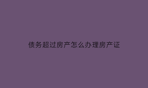 债务超过房产怎么办理房产证(房子价值超过欠债)