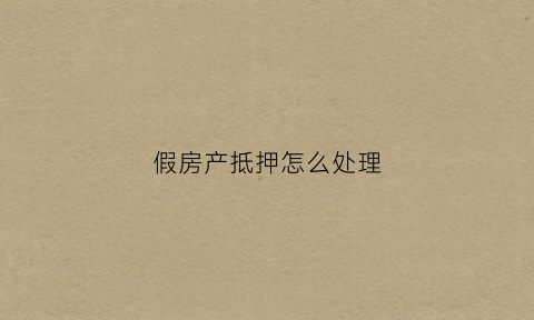 假房产抵押怎么处理(假房证抵押贷款有罪吗)