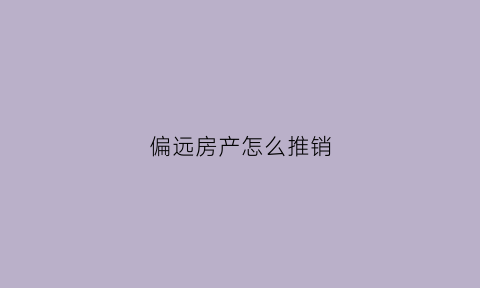 偏远房产怎么推销(房子偏远怎么宣传)