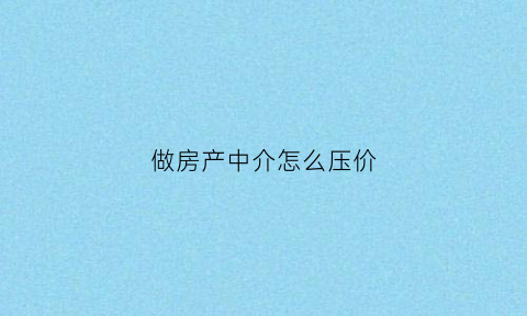 做房产中介怎么压价(房产中介压价技巧)