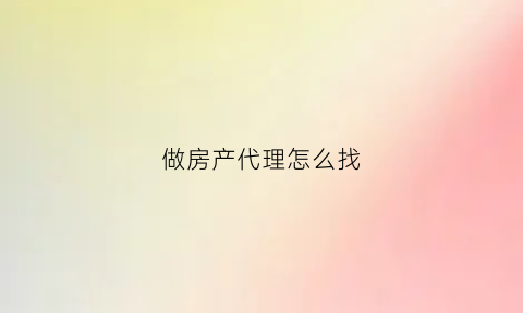 做房产代理怎么找(房产代理销售公司怎么做)