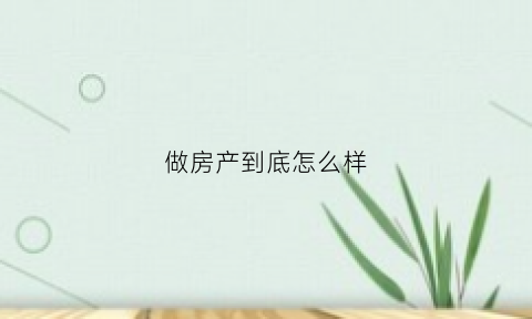 做房产到底怎么样(房产好做么)