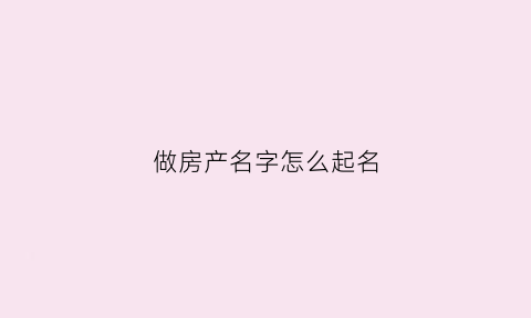 做房产名字怎么起名(做房产名字怎么起名好)