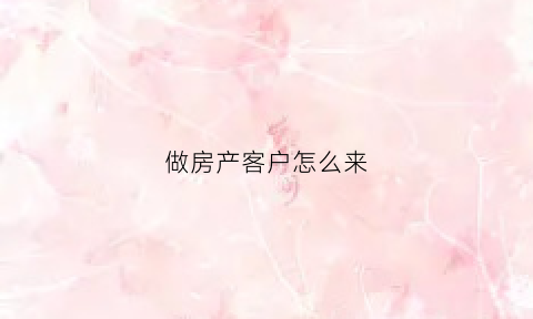 做房产客户怎么来(做房产客户怎么来介绍自己)