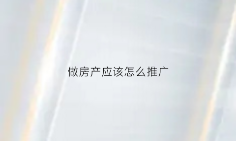 做房产应该怎么推广(房产销售怎么推广最有效)