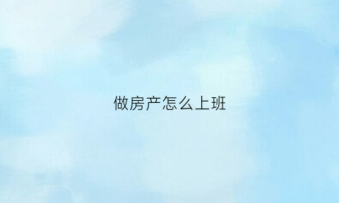 做房产怎么上班(做房产怎么上班赚钱)