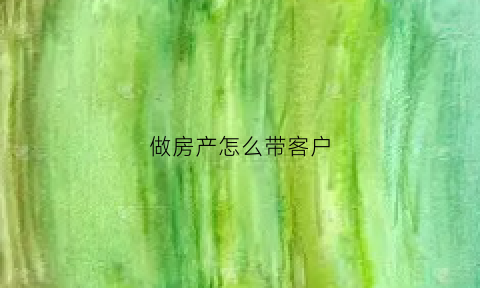 做房产怎么带客户(做房产怎么给客户介绍自己)