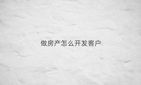 做房产怎么开发客户(房产行业如何开发客户)