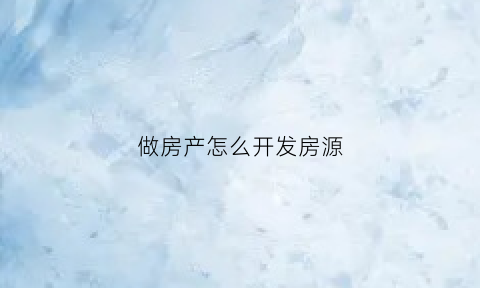 做房产怎么开发房源(怎么开发房地产公司)