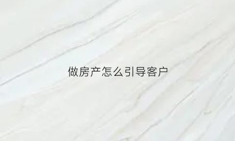 做房产怎么引导客户(做房产怎么引导客户投资)