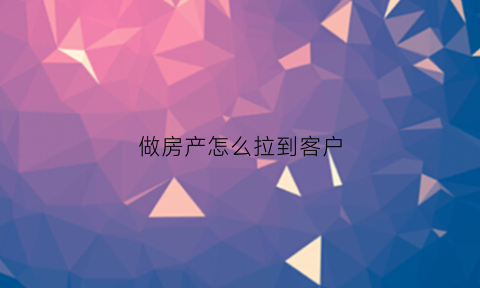 做房产怎么拉到客户(买房销售怎么拉客户)