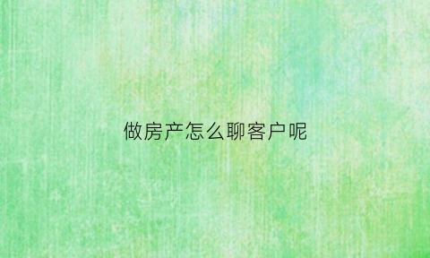 做房产怎么聊客户呢(做房产怎么聊客户呢)