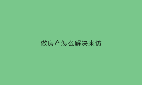 做房产怎么解决来访(做房产怎么给客户打电话)