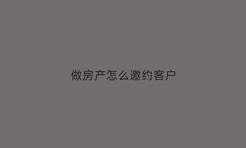 做房产怎么邀约客户(做房产怎么邀约客户来家里)