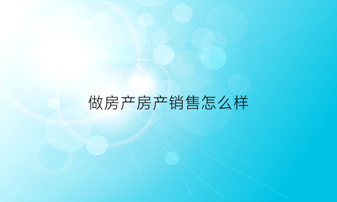 做房产房产销售怎么样(房产销售做什么工作)