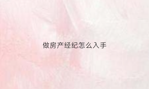 做房产经纪怎么入手(做房产经纪怎么入手好)