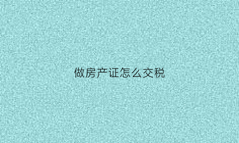 做房产证怎么交税(现在做房产证怎么收费税怎么交)