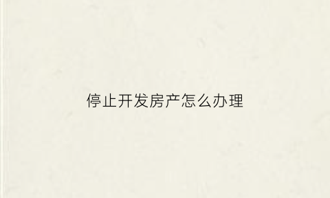 停止开发房产怎么办理(停止使用的房产需要缴纳房产税吗)