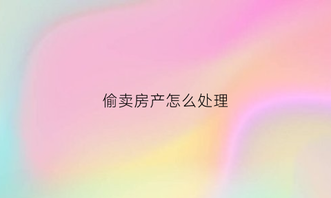 偷卖房产怎么处理(偷卖房产怎么处理好)