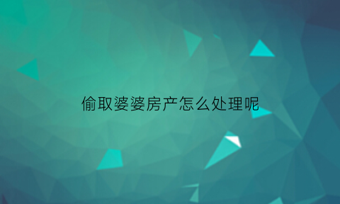 偷取婆婆房产怎么处理呢(偷取婆婆钱立案吗)