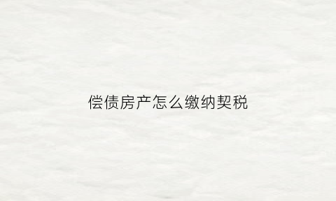 偿债房产怎么缴纳契税(房屋债权申报表怎么填写)